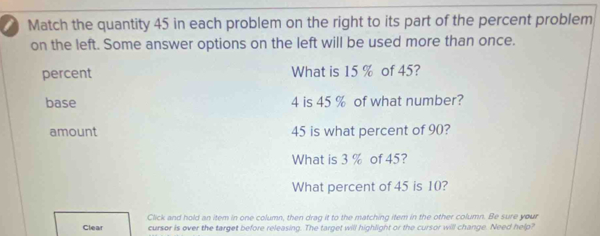 Match the quantity 45 in each problem on the right to its part of the percent problem 
on the left. Some answer options on the left will be used more than once. 
percent What is 15 % of 45? 
base 4 is 45 % of what number? 
amount 45 is what percent of 90? 
What is 3 % of 45? 
What percent of 45 is 10? 
Click and hold an item in one column, then drag it to the matching item in the other column. Be sure your 
Clear cursor is over the target before releasing. The target will highlight or the cursor will change. Need help?