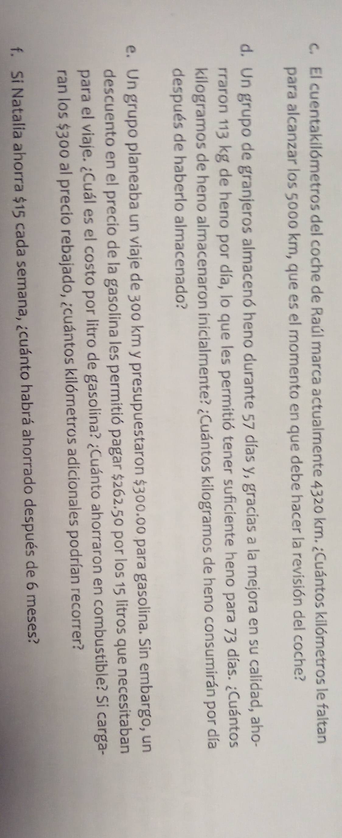 El cuentakilómetros del coche de Raúl marca actualmente 4320 km. ¿Cuántos kilómetros le faltan 
para alcanzar los 5000 km, que es el momento en que debe hacer la revisión del coche? 
d. Un grupo de granjeros almacenó heno durante 57 días y, gracias a la mejora en su calidad, aho- 
rraron 113 kg de heno por día, lo que les permitió tener suficiente heno para 73 días. ¿Cuántos
kilogramos de heno almacenaron inicialmente? ¿Cuántos kilogramos de heno consumirán por día 
después de haberlo almacenado? 
e. Un grupo planeaba un viaje de 300 km y presupuestaron $300.00 para gasolina. Sin embargo, un 
descuento en el precio de la gasolina les permitió pagar $262.50 por los 15 litros que necesitaban 
para el viaje. ¿Cuál es el costo por litro de gasolina? ¿Cuánto ahorraron en combustible? Si carga- 
ran los $300 al precio rebajado, ¿cuántos kilómetros adicionales podrían recorrer? 
f. Si Natalia ahorra $15 cada semana, ¿cuánto habrá ahorrado después de 6 meses?