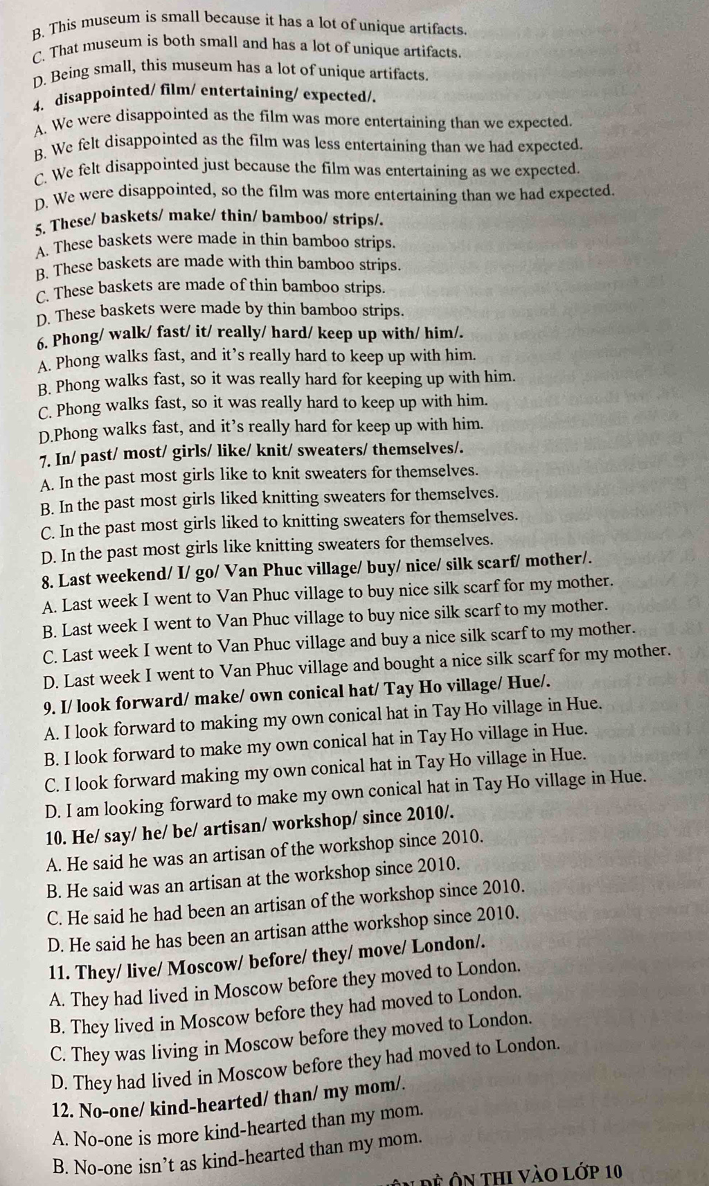 B. This museum is small because it has a lot of unique artifacts
C. That museum is both small and has a lot of unique artifacts
D. Being small, this museum has a lot of unique artifacts.
4. disappointed/ film/ entertaining/ expected/.
A. We were disappointed as the film was more entertaining than we expected.
B. We felt disappointed as the film was less entertaining than we had expected.
C. We felt disappointed just because the film was entertaining as we expected.
D. We were disappointed, so the film was more entertaining than we had expected.
5. These/ baskets/ make/ thin/ bamboo/ strips/.
A. These baskets were made in thin bamboo strips.
B. These baskets are made with thin bamboo strips.
C. These baskets are made of thin bamboo strips.
D. These baskets were made by thin bamboo strips.
6. Phong/ walk/ fast/ it/ really/ hard/ keep up with/ him/.
A. Phong walks fast, and it’s really hard to keep up with him.
B. Phong walks fast, so it was really hard for keeping up with him.
C. Phong walks fast, so it was really hard to keep up with him.
D.Phong walks fast, and it’s really hard for keep up with him.
7. In/ past/ most/ girls/ like/ knit/ sweaters/ themselves/.
A. In the past most girls like to knit sweaters for themselves.
B. In the past most girls liked knitting sweaters for themselves.
C. In the past most girls liked to knitting sweaters for themselves.
D. In the past most girls like knitting sweaters for themselves.
8. Last weekend/ I/ go/ Van Phuc village/ buy/ nice/ silk scarf/ mother/.
A. Last week I went to Van Phuc village to buy nice silk scarf for my mother.
B. Last week I went to Van Phuc village to buy nice silk scarf to my mother.
C. Last week I went to Van Phuc village and buy a nice silk scarf to my mother.
D. Last week I went to Van Phuc village and bought a nice silk scarf for my mother.
9. I/ look forward/ make/ own conical hat/ Tay Ho village/ Hue/.
A. I look forward to making my own conical hat in Tay Ho village in Hue.
B. I look forward to make my own conical hat in Tay Ho village in Hue.
C. I look forward making my own conical hat in Tay Ho village in Hue.
D. I am looking forward to make my own conical hat in Tay Ho village in Hue.
10. He/ say/ he/ be/ artisan/ workshop/ since 2010/.
A. He said he was an artisan of the workshop since 2010.
B. He said was an artisan at the workshop since 2010.
C. He said he had been an artisan of the workshop since 2010.
D. He said he has been an artisan atthe workshop since 2010.
11. They/ live/ Moscow/ before/ they/ move/ London/.
A. They had lived in Moscow before they moved to London.
B. They lived in Moscow before they had moved to London.
C. They was living in Moscow before they moved to London.
D. They had lived in Moscow before they had moved to London
12. No-one/ kind-hearted/ than/ my mom/.
A. No-one is more kind-hearted than my mom.
B. No-one isn’t as kind-hearted than my mom.
Đề Ôn thi vào lớp 10