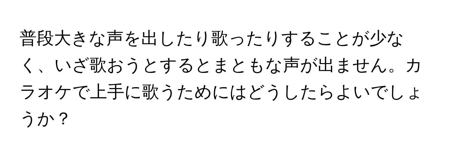 普段大きな声を出したり歌ったりすることが少なく、いざ歌おうとするとまともな声が出ません。カラオケで上手に歌うためにはどうしたらよいでしょうか？