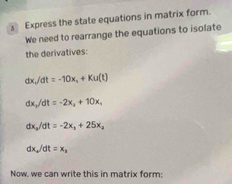 Express the state equations in matrix form. 
We need to rearrange the equations to isolate 
the derivatives:
dx_1/dt=-10x_1+Ku(t)
dx_2/dt=-2x_2+10x_1
dx_3/dt=-2x_3+25x_2
dx_4/dt=x_3
Now, we can write this in matrix form: