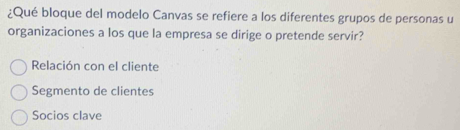 ¿Qué bloque del modelo Canvas se refiere a los diferentes grupos de personas u
organizaciones a los que la empresa se dirige o pretende servir?
Relación con el cliente
Segmento de clientes
Socios clave