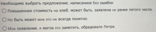 Необходимо выбрать гредложение, налисанное без ошибок: 
Повышенная стоимость на хлеб, может быть, заявлена не ранее пятого числа. 
Но быть может мне зто не всегда понятно. 
Мое появление, я могла это заметить, обрадовало Петра.