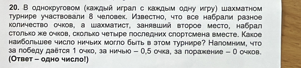 В однокруговом (каждый играл с каждым одну игру) шахматном 
турнире участвовали 8 человек. Известно, что все набрали разное 
Κоличество очков, а шахматист, занявший второе место, набрал 
столько же очков, сколько четыре лоследних слортсмена вместе. Какое 
наибольшее число ничьих могло быть в этом турнире? Наломним, что 
за лобеду даётся 1 очко, за ничыю - 0, 5 очка, за поражение - О очков. 
(Ответ - одно число!)