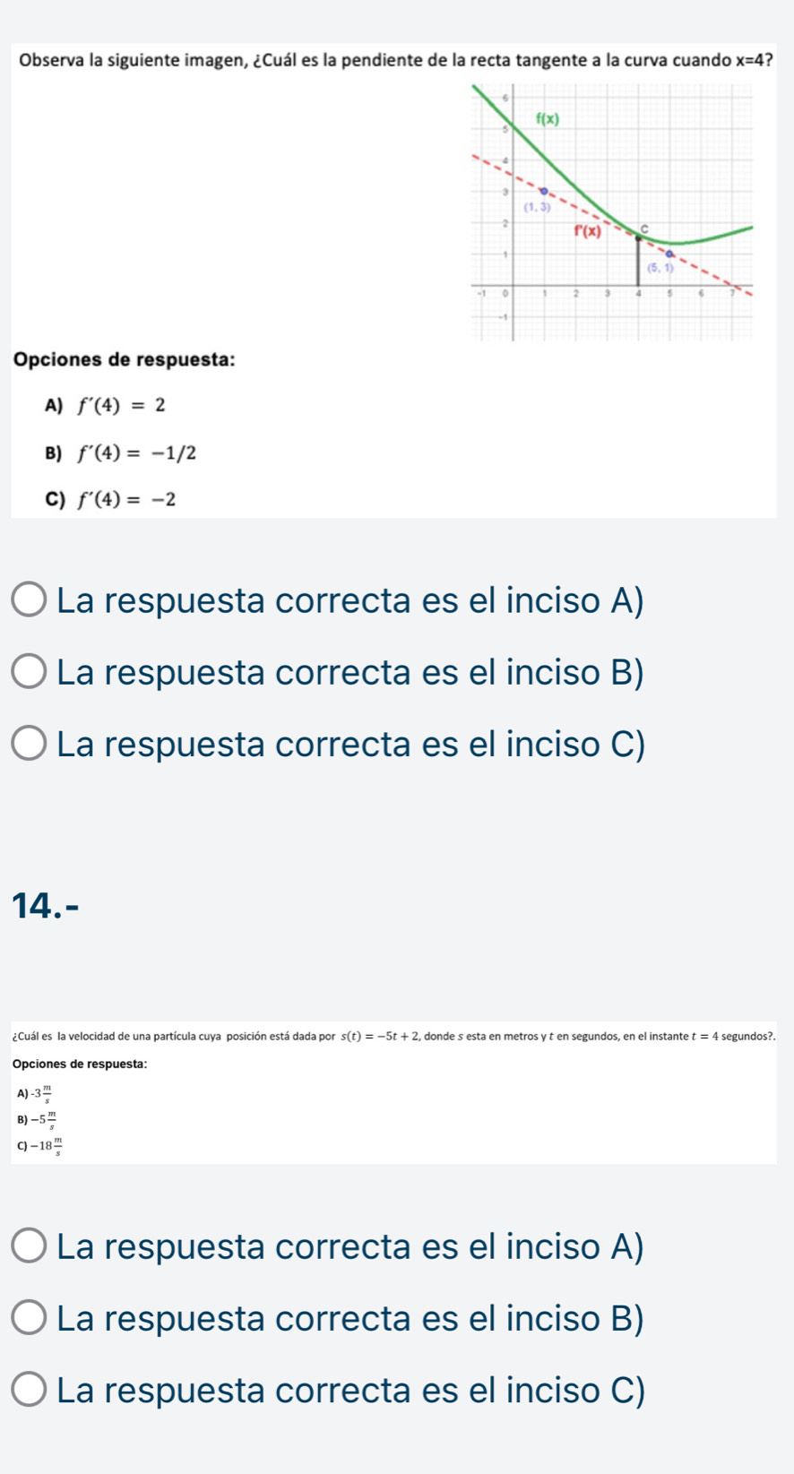 Observa la siguiente imagen, ¿Cuál es la pendiente de la recta tangente a la curva cuando x=4
Opciones de respuesta:
A) f'(4)=2
B) f'(4)=-1/2
C) f'(4)=-2
La respuesta correcta es el inciso A)
La respuesta correcta es el inciso B)
La respuesta correcta es el inciso C)
14.-
¿Cuál es la velocidad de una partícula cuya posición está dada por s(t)=-5t+2, , donde s esta en metros y t en segundos, en el instante t= 4 segundos?.
Opciones de respuesta:
A] -3 m/s 
B -5 m/s 
C -18 m/s 
La respuesta correcta es el inciso A)
La respuesta correcta es el inciso B)
La respuesta correcta es el inciso C)