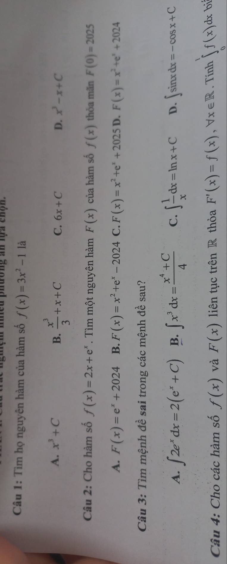 nieu phường an lựa chộn.
Câu 1: Tìm họ nguyên hàm của hàm số f(x)=3x^2-11a
A. x^3+C B.  x^3/3 +x+C C. 6x+C D. x^3-x+C
Câu 2: Cho hàm số f(x)=2x+e^x. Tìm một nguyên hàm F(x) của hàm số f(x) thỏa mãn F(0)=2025
A. F(x)=e^x+2024 B. F(x)=x^2+e^x-2024 C. F(x)=x^2+e^x+2025 D. F(x)=x^2+e^x+2024
Câu 3: Tìm mệnh đề sai trong các mệnh đề sau?
A. ∈t 2e^xdx=2(e^x+C) B. ∈t x^3dx= (x^4+C)/4  C. ∈t  1/x dx=ln x+C D. ∈t sin xdx=-cos x+C
Câu 4: Cho các hàm số f(x) và F(x) liên tục trên R thỏa F'(x)=f(x), forall x∈ R. Tính ∈tlimits _0^1f(x)dx bi