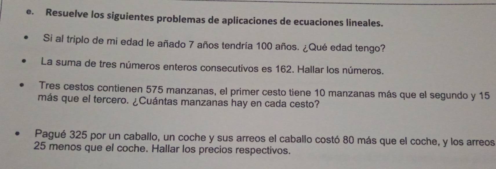 Resuelve los siguientes problemas de aplicaciones de ecuaciones lineales. 
Si al triplo de mi edad le añado 7 años tendría 100 años. ¿Qué edad tengo? 
La suma de tres números enteros consecutivos es 162. Hallar los números. 
Tres cestos contienen 575 manzanas, el primer cesto tiene 10 manzanas más que el segundo y 15
más que el tercero. ¿Cuántas manzanas hay en cada cesto? 
Pagué 325 por un caballo, un coche y sus arreos el caballo costó 80 más que el coche, y los arreos
25 menos que el coche. Hallar los precios respectivos.