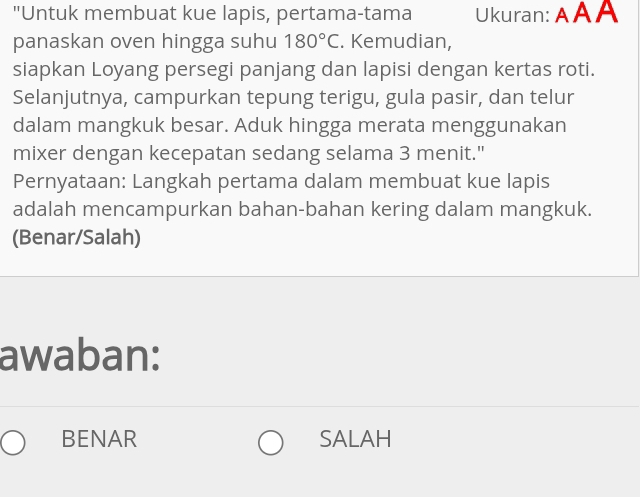 "Untuk membuat kue lapis, pertama-tama Ukuran: AA A
panaskan oven hingga suhu 180°C. Kemudian,
siapkan Loyang persegi panjang dan lapisi dengan kertas roti.
Selanjutnya, campurkan tepung terigu, gula pasir, dan telur
dalam mangkuk besar. Aduk hingga merata menggunakan
mixer dengan kecepatan sedang selama 3 menit."
Pernyataan: Langkah pertama dalam membuat kue lapis
adalah mencampurkan bahan-bahan kering dalam mangkuk.
(Benar/Salah)
awaban:
BENAR SALAH