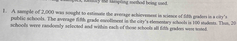 lples, iuentily the sampling method being used. 
1. A sample of 2,000 was sought to estimate the average achievement in science of fifth graders in a city’s 
public schools. The average fifth grade enrollment in the city’s elementary schools is 100 students. Thus, 20
schools were randomly selected and within each of those schools all fifth graders were tested.