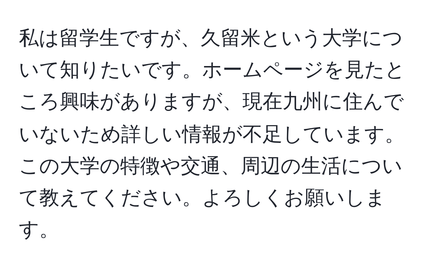 私は留学生ですが、久留米という大学について知りたいです。ホームページを見たところ興味がありますが、現在九州に住んでいないため詳しい情報が不足しています。この大学の特徴や交通、周辺の生活について教えてください。よろしくお願いします。