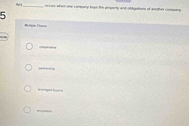 A(n) _ occurs when one company buys the property and obligations of another company
5
Multiple Choice
43:06
cooperative
partnership
leveraged buyout
acquisition