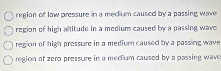 region of low pressure in a medium caused by a passing wave
region of high altitude in a medium caused by a passing wave
region of high pressure in a medium caused by a passing wave
region of zero pressure in a medium caused by a passing wave