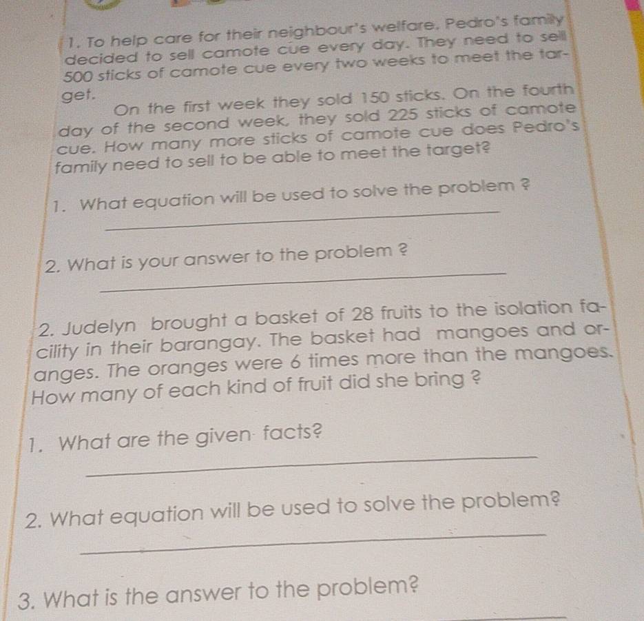 To help care for their neighbour's welfare. Pedro's family 
decided to sell camote cue every day. They need to sell
500 sticks of camote cue every two weeks to meet the tar- 
get. 
On the first week they sold 150 sticks. On the fourth
day of the second week, they sold 225 sticks of camote 
cue. How many more sticks of camote cue does Pedro's 
family need to sell to be able to meet the target? 
_ 
1. What equation will be used to solve the problem ? 
_ 
2. What is your answer to the problem ? 
2. Judelyn brought a basket of 28 fruits to the isolation fa- 
cility in their barangay. The basket had mangoes and or- 
anges. The oranges were 6 times more than the mangoes. 
How many of each kind of fruit did she bring ? 
_ 
1. What are the given facts? 
_ 
2. What equation will be used to solve the problem? 
_ 
3. What is the answer to the problem?