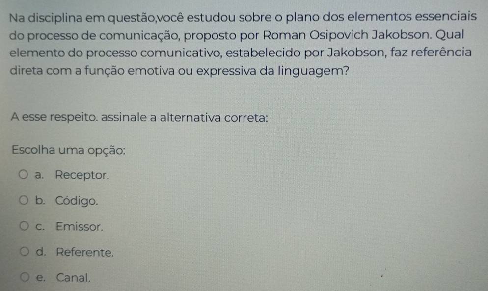 Na disciplina em questão,você estudou sobre o plano dos elementos essenciais
do processo de comunicação, proposto por Roman Osipovich Jakobson. Qual
elemento do processo comunicativo, estabelecido por Jakobson, faz referência
direta com a função emotiva ou expressiva da linguagem?
A esse respeito. assinale a alternativa correta:
Escolha uma opção:
a. Receptor.
b. Código.
c. Emissor.
d. Referente.
e. Canal.