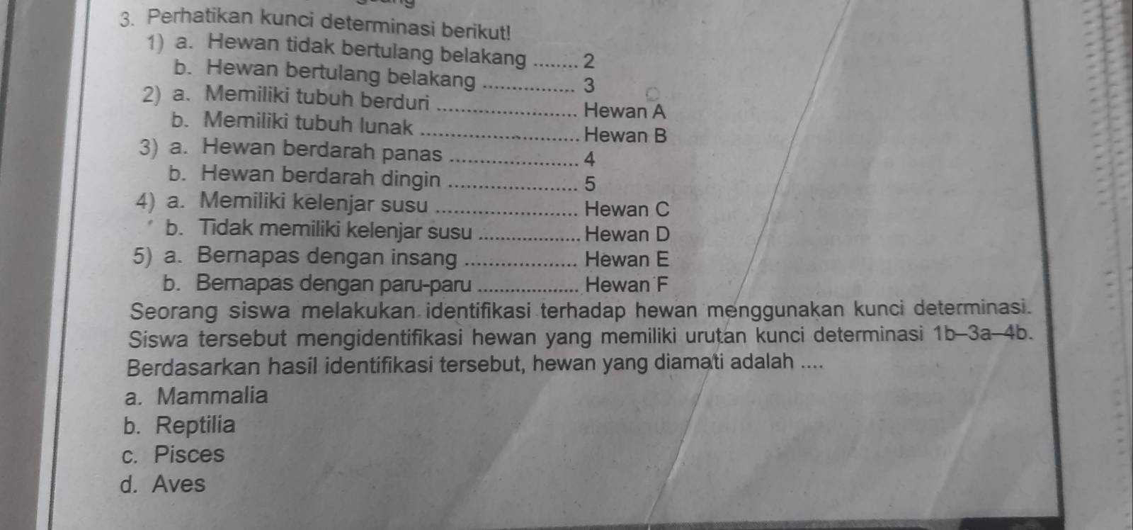 Perhatikan kunci determinasi berikut!
1) a. Hewan tidak bertulang belakang ........ 2
b. Hewan bertulang belakang ................. 3
2) a. Memiliki tubuh berduri …… ............. Hewan A
b. Memiliki tubuh lunak ......................... Hewan B
3) a. Hewan berdarah panas ……...... 4
b. Hewan berdarah dingin …….......... 5
4) a. Memiliki kelenjar susu ......................... Hewan C
b. Tidak memiliki kelenjar susu ................... Hewan D
5) a. Bernapas dengan insang ….................. Hewan E
b. Bernapas dengan paru-paru ..................... Hewan´F
Seorang siswa melakukan identifikasi terhadap hewan menggunakan kunci determinasi.
Siswa tersebut mengidentifikasi hewan yang memiliki urutan kunci determinasi 1b-3a-4b. 
Berdasarkan hasil identifikasi tersebut, hewan yang diamati adalah ....
a. Mammalia
b. Reptilia
c. Pisces
d. Aves