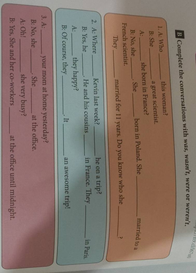 ps.//n9.cl/l67n0 
B Complete the conversations with was, wasn ’t, were or weren’t. 
1. A: Who _this woman? 
B: She _a great scientist. 
A: _she born in France? 
B: No, she_ . She _born in Poland. She_ 
married to a 
French scientist. 
They_ married for 11 years. Do you know who she_ 3 
2. A: Where _Kevin last week? _he on a trip? 
B: Yes, he _. He and his cousins _in France. They _in Paris. 
A: _they happy? 
B: Of course, they_ . It_ an awesome trip! 
3. A:_ your mom at home yesterday? 
B: No, she_ . She_ at the office. 
A: Oh! _she very busy? 
B: Yes, She and her co-workers _at the office until midnight.