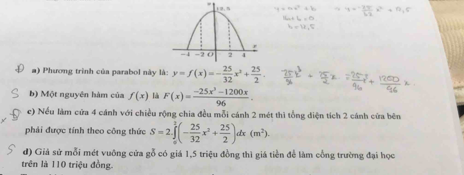 Phương trình của parabol này là: y=f(x)=- 25/32 x^2+ 25/2 . 
b) Một nguyên hàm của f(x) là F(x)= (-25x^3-1200x)/96 . 
c) Nếu làm cửa 4 cánh với chiều rộng chia đều mỗi cánh 2 mét thì tổng diện tích 2 cánh cửa bên 
phải được tính theo công thức S=2.∈tlimits _0^(2(-frac 25)32x^2+ 25/2 )dx(m^2). 
d) Giả sử mỗi mét vuông cửa gỗ có giá 1, 5 triệu đồng thì giá tiền đề làm cổng trường đại học 
trên là 110 triệu đồng.