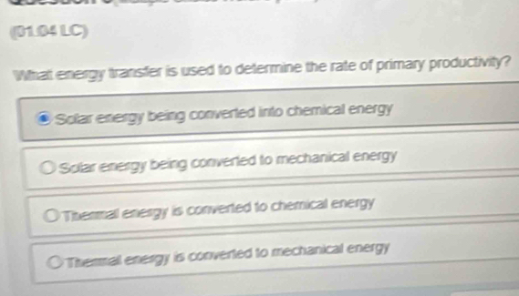 (01.04 LC)
What energy transfer is used to determine the rate of primary productivity?
Solar energy being converted into chemical energy
Solar energy being converted to mechanical energy
Thermall energy is converted to chemical energy
○ Thermall energy is converted to mechanical energy