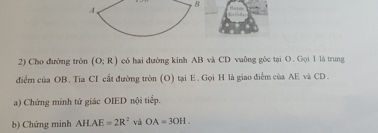 Happy 
Birthday 
2) Cho đường tròn (O;R) có hai đường kính AB và CD vuông góc tại O. Gọi I là trung 
điểm của OB. Tia CI cắt đường tròn (O) tại E. Gọi H là giao điểm của AE và CD. 
a) Chứng minh tứ giác OIED nội tiếp. 
b) Chứng minh AH.AE=2R^2 và OA=3OH.