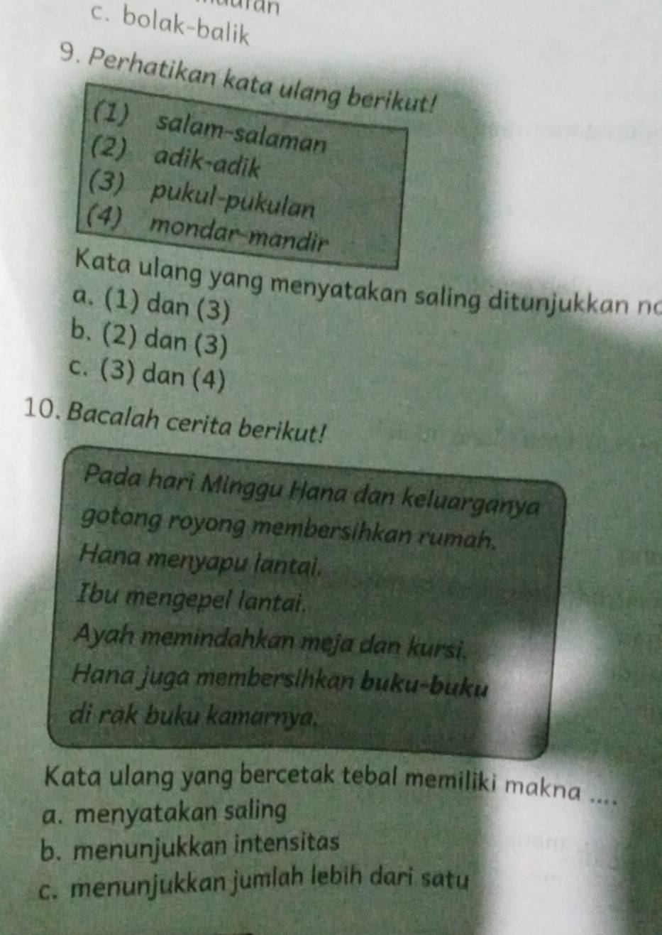 c. bolak-balik
9. Perhatikan kata ulang berikut!
(1) salam-salaman
(2) adik-adik
(3) pukul-pukulan
(4) mondar-mandir
Kata ulang yang menyatakan saling ditunjukkan no
a. (1) dan (3)
b. (2) dan (3)
c. (3) dan (4)
10. Bacalah cerita berikut!
Pada hari Minggu Hana dan keluarganya
gotong royong membersihkan rumah.
Hana menyapu lantai.
Ibu mengepel lantai.
Ayah memindahkan meja dan kursi.
Hana juga membersihkan buku-buku
di rak buku kamarnya.
Kata ulang yang bercetak tebal memiliki makna ....
a. menyatakan saling
b. menunjukkan intensitas
c. menunjukkan jumlah lebih dari satu