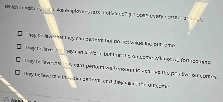 Which conditions will make employees less motivated? (Choose every correct answer.)
They believe that they can perform but do not value the outcome.
They believe that they can perform but that the outcome will not be forthcoming.
They believe that they can't perform well enough to achieve the positive outcomes.
They believe that they can perform, and they value the outcome.
Nee