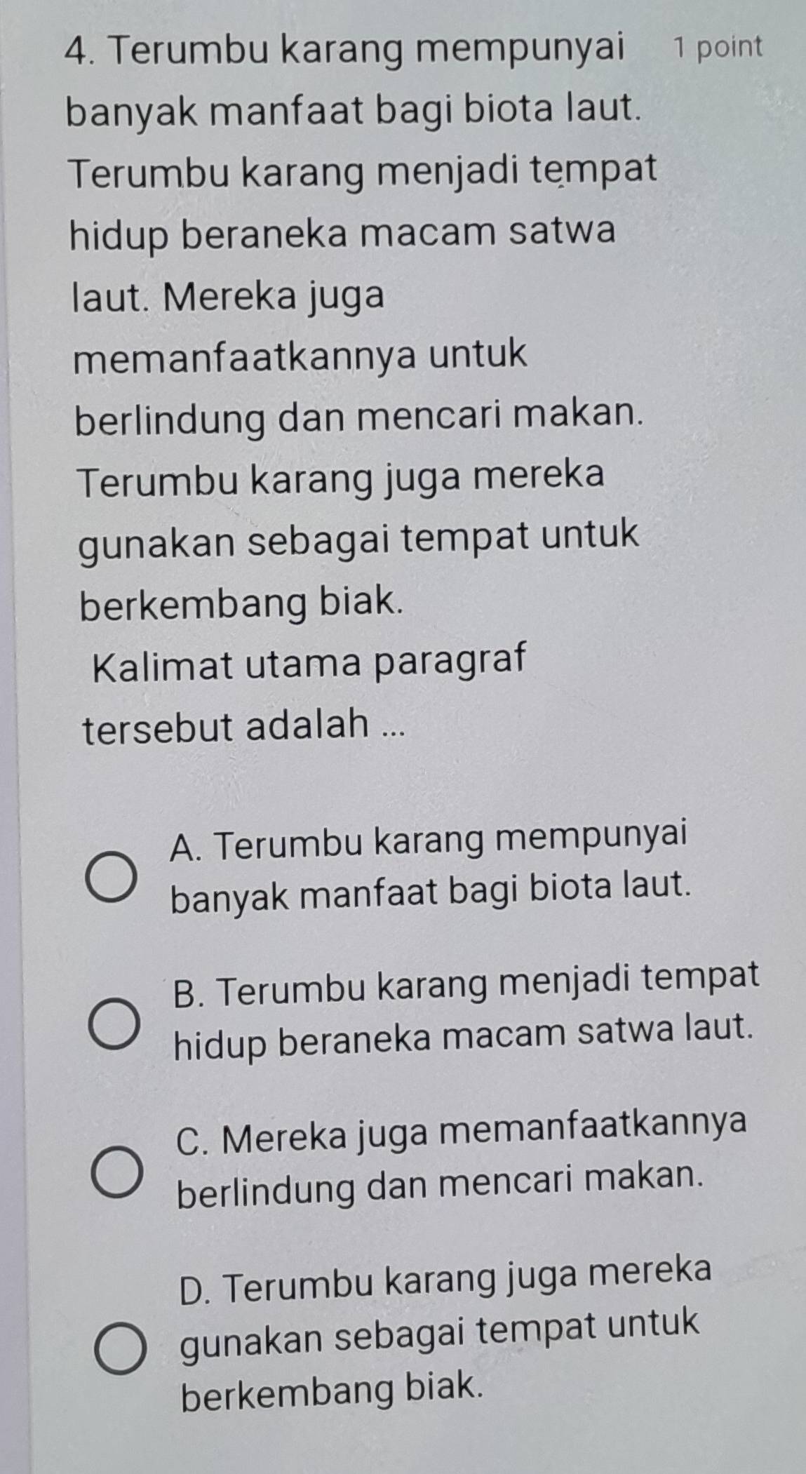 Terumbu karang mempunyai 1 point
banyak manfaat bagi biota laut.
Terumbu karang menjadi tempat
hidup beraneka macam satwa
laut. Mereka juga
memanfaatkannya untuk
berlindung dan mencari makan.
Terumbu karang juga mereka
gunakan sebagai tempat untuk
berkembang biak.
Kalimat utama paragraf
tersebut adalah ...
A. Terumbu karang mempunyai
banyak manfaat bagi biota laut.
B. Terumbu karang menjadi tempat
hidup beraneka macam satwa laut.
C. Mereka juga memanfaatkannya
berlindung dan mencari makan.
D. Terumbu karang juga mereka
gunakan sebagai tempat untuk
berkembang biak.