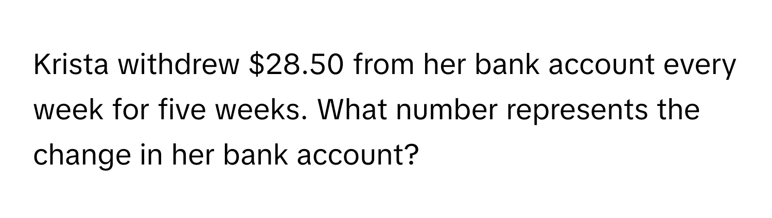 Krista withdrew $28.50 from her bank account every week for five weeks. What number represents the change in her bank account?