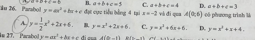 A a+b+c=6 B. a+b+c=5 C. a+b+c=4 D. a+b+c=3
'âu 26. Parabol y=ax^2+bx+c đạt cực tiểu bằng 4 tại x=-2 và đi qua A(0;6) có phương trình là
A. y= 1/2 x^2+2x+6. B. y=x^2+2x+6. C. y=x^2+6x+6. D. y=x^2+x+4. 
u 27. Parabol y=ax^2+bx+c đi ɡua A(0^.-1) R(1· _ 1) C(1.1)