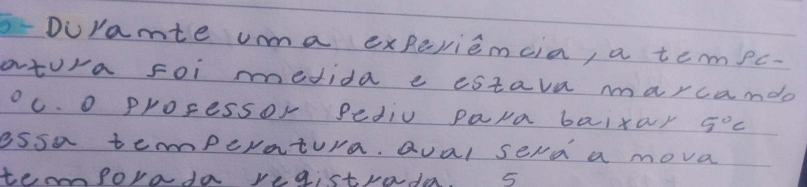 Duramte ua experiemcia, a tempc- 
atura foi medida e estava marcamdo 
oc. o proressor pediv para baixar 5°C
essa temperatura. Qual sera a mova 
temmforada registrada. 5