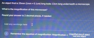 An object that is 25mm (1mm =0 1cm) long looks 13cm long underneath a microscape 
What is the magnification of this microscope? 
Round your answer to 2 decimal places, if needed. 
Add any workings here 
Remember the equation of magnification: Magnification = magnified size of objecs real swe object