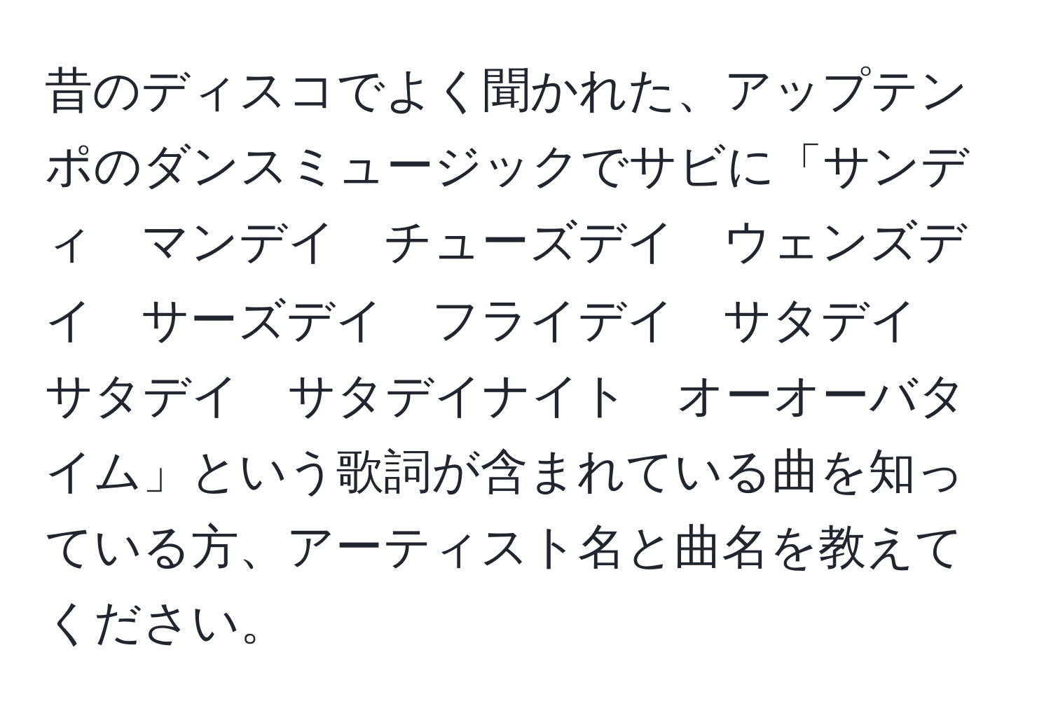 昔のディスコでよく聞かれた、アップテンポのダンスミュージックでサビに「サンディ　マンデイ　チューズデイ　ウェンズデイ　サーズデイ　フライデイ　サタデイ　サタデイ　サタデイナイト　オーオーバタイム」という歌詞が含まれている曲を知っている方、アーティスト名と曲名を教えてください。