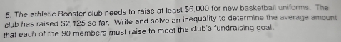 The athletic Booster club needs to raise at least $6,000 for new basketball uniforms. The 
club has raised $2,125 so far. Write and solve an inequality to determine the average amount 
that each of the 90 members must raise to meet the club's fundraising goal.