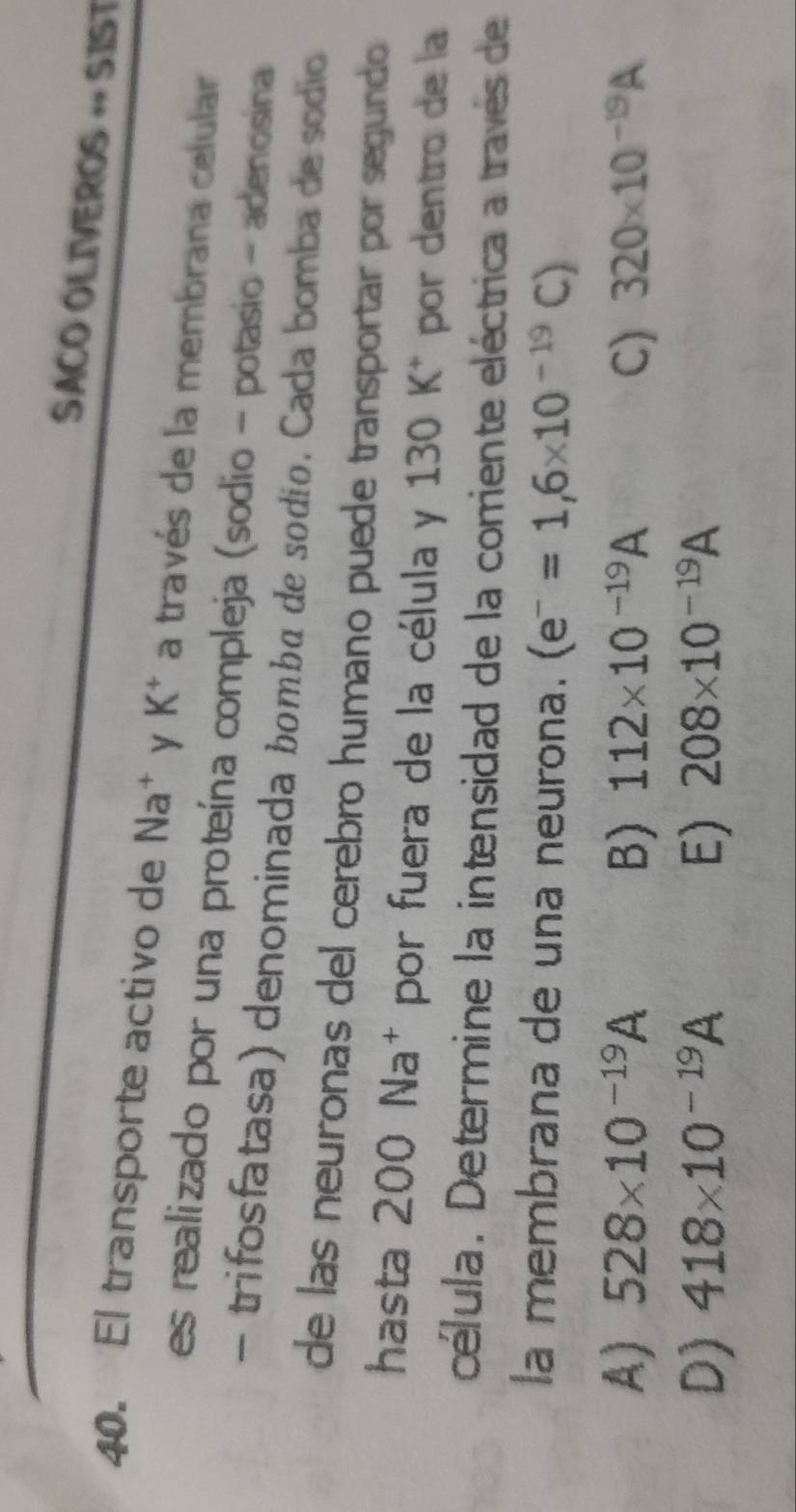 SACO OLIVEROS « SIST
40. El transporte activo de Na^+ y K^+ a través de la membrana celular
es realizado por una proteína compleja (sodio - potasio - adenosina
- trifosfatasa) denominada bomba de sodio. Cada bomba de sódio
de las neuronas del cerebro humano puede transportar por segundo
hasta 200 Na* por fuera de la célula y 130 K * por dentro de la
célula. Determine la intensidad de la corriente eléctrica a través de
la membrana de una neurona. (e^-=1,6* 10^(-19)C)
A) 528* 10^(-19)A B) 112* 10^(-19)A C) 320* 10^(-19)A
D) 418* 10^(-19)A E) 208* 10^(-19)A