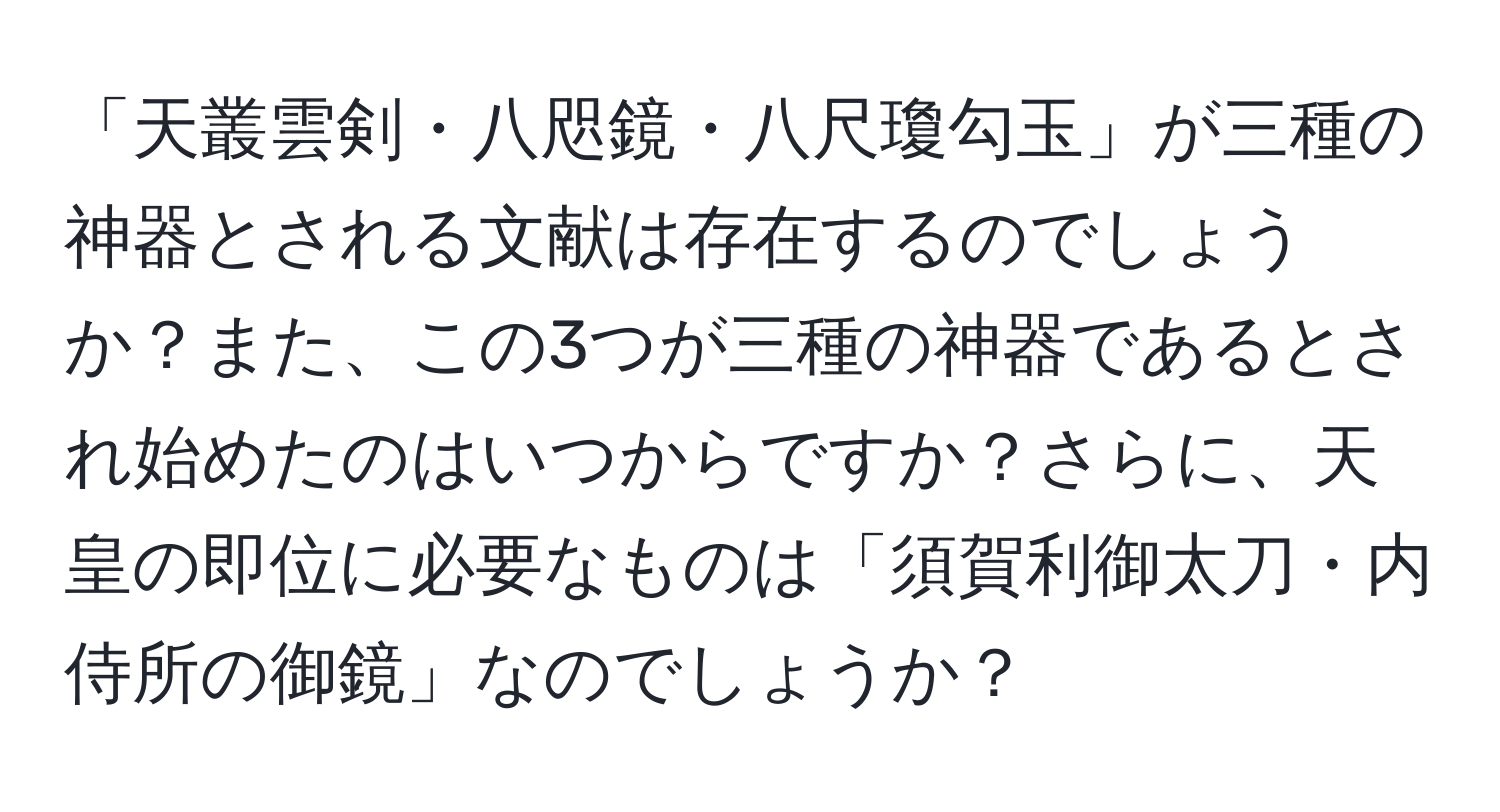 「天叢雲剣・八咫鏡・八尺瓊勾玉」が三種の神器とされる文献は存在するのでしょうか？また、この3つが三種の神器であるとされ始めたのはいつからですか？さらに、天皇の即位に必要なものは「須賀利御太刀・内侍所の御鏡」なのでしょうか？