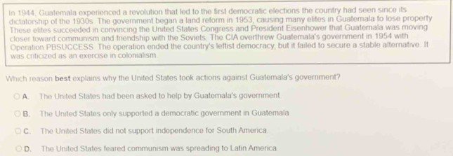 In 1944, Guatemala experienced a revolution that led to the first democratic elections the country had seen since its
dictatorship of the 1930s. The government began a land reform in 1953, causing many elites in Guatemala to lose property
These elites succeeded in convincing the United States Congress and President Eisenhower that Guatemala was moving
closer toward communism and friendship with the Soviets. The CIA overthrew Guatemala's government in 1954 with
Operation PBSUCCESS The operation ended the country's leftist democracy, but it failed to secure a stable alternative. It
was criticized as an exercise in colonialism.
Which reason best explains why the United States took actions against Guatemala's government?
A. The United States had been asked to help by Guatemala's government.
B. The United States only supported a democratic government in Guatemala
C. The United States did not support independence for South America
D. The United States feared communism was spreading to Latin America