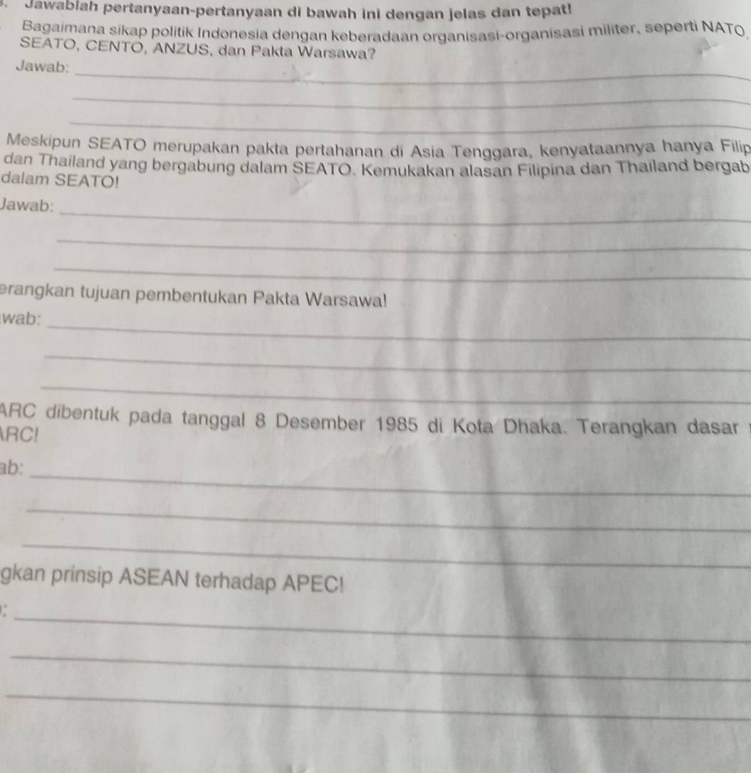 Jawabiah pertanyaan-pertanyaan di bawah ini dengan jelas dan tepat! 
Bagaimana sikap politik Indonesia dengan keberadaan organisasi-organisasi militer, seperti NATO 
SEATO, CENTO, ANZUS, dan Pakta Warsawa? 
_ 
Jawab: 
_ 
_ 
Meskipun SEATO merupakan pakta pertahanan di Asia Tenggara, kenyataannya hanya Filip 
dan Thailand yang bergabung dalam SEATO. Kemukakan alasan Filipina dan Thailand bergab 
dalam SEATO! 
_ 
Jawab: 
_ 
_ 
erangkan tujuan pembentukan Pakta Warsawa! 
_ 
wab: 
_ 
_ 
ARC dibentuk pada tanggal 8 Desember 1985 di Kota Dhaka. Terangkan dasar 
RC! 
ab:_ 
_ 
_ 
gkan prinsip ASEAN terhadap APEC! 
_ 
_ 
_