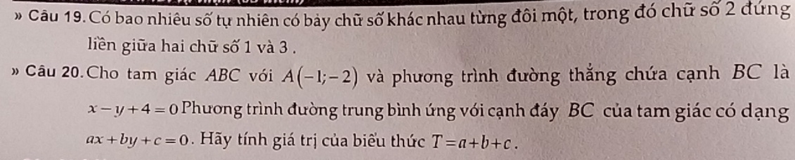 # Câu 19. Có bao nhiêu số tự nhiên có bảy chữ số khác nhau từng đôi một, trong đó chữ số 2 đứng 
liền giữa hai chữ số 1 và 3. 
# Câu 20.Cho tam giác ABC với A(-1;-2) và phương trình đường thắng chứa cạnh BC là
x-y+4=0 Phương trình đường trung bình ứng với cạnh đáy BC của tam giác có dạng
ax+by+c=0 Hy tính giá trị của biểu thức T=a+b+c.