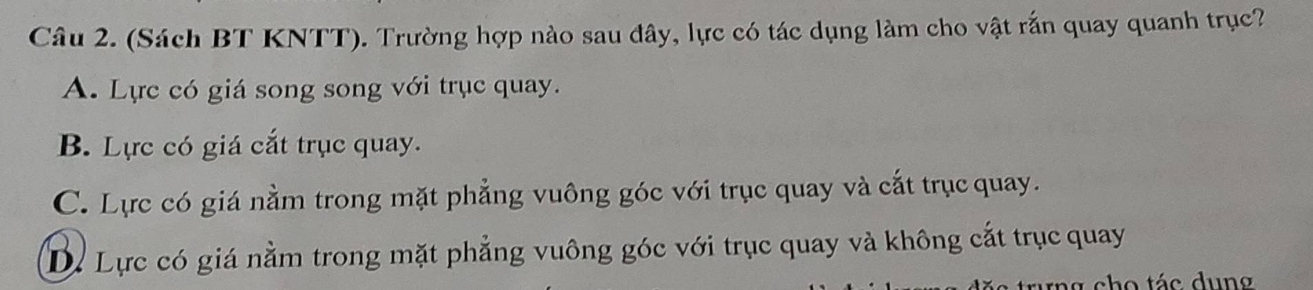 (Sách BT KNTT). Trường hợp nào sau đây, lực có tác dụng làm cho vật rắn quay quanh trục?
A. Lực có giá song song với trục quay.
B. Lực có giá cắt trục quay.
C. Lực có giá nằm trong mặt phẳng vuông góc với trục quay và cắt trục quay.
Dự Lực có giá nằm trong mặt phẳng vuông góc với trục quay và không cắt trục quay
rưng cho tác dung