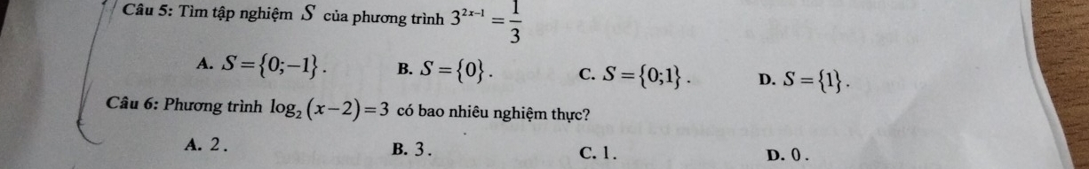 Tìm tập nghiệm S của phương trình 3^(2x-1)= 1/3 
A. S= 0;-1. B. S= 0. C. S= 0;1. D. S= 1. 
Câu 6: Phương trình log _2(x-2)=3 có bao nhiêu nghiệm thực?
A. 2. B. 3. C. 1.
D. () .