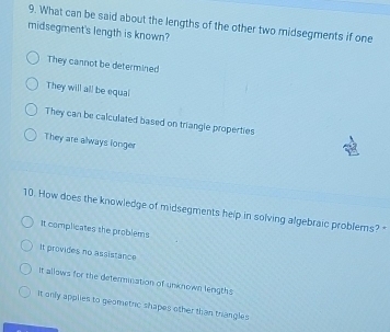 What can be said about the lengths of the other two midsegments if one
midsegment's length is known?
They cannot be determined
They will all be equal
They can be calculated based on triangle properties
They are always longer
10. How does the knowledge of midsegments help in solving algebraic problers? 
It complicates the problems
It provides no assistance
It allows for the determnation of unknown lengths
It only applies to geometric shapes other than triangles