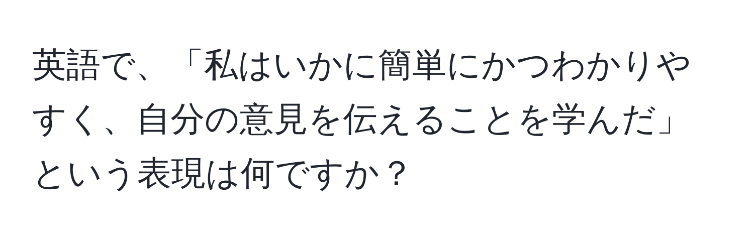 英語で、「私はいかに簡単にかつわかりやすく、自分の意見を伝えることを学んだ」という表現は何ですか？