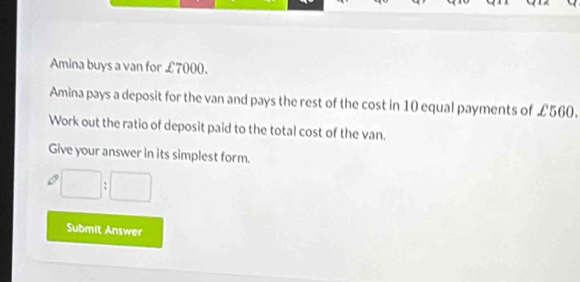 Amina buys a van for £7000. 
Amina pays a deposit for the van and pays the rest of the cost in 10 equal payments of £560. 
Work out the ratio of deposit paid to the total cost of the van. 
Give your answer in its simplest form.
□ :□^(gamma)
Submit Answer