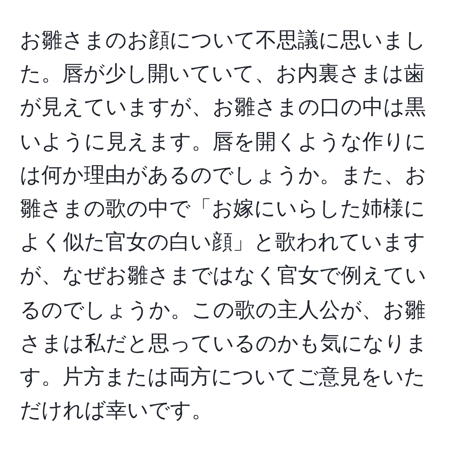 お雛さまのお顔について不思議に思いました。唇が少し開いていて、お内裏さまは歯が見えていますが、お雛さまの口の中は黒いように見えます。唇を開くような作りには何か理由があるのでしょうか。また、お雛さまの歌の中で「お嫁にいらした姉様に よく似た官女の白い顔」と歌われていますが、なぜお雛さまではなく官女で例えているのでしょうか。この歌の主人公が、お雛さまは私だと思っているのかも気になります。片方または両方についてご意見をいただければ幸いです。