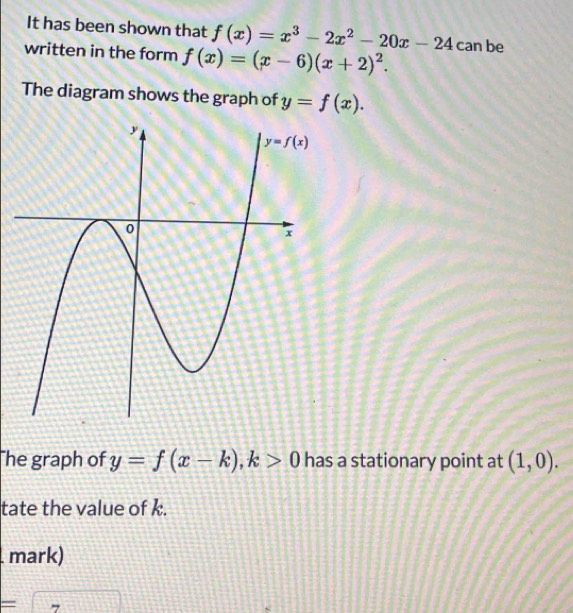 It has been shown that f(x)=x^3-2x^2-20x-24
written in the form f(x)=(x-6)(x+2)^2. can be
The diagram shows the graph of y=f(x).
he graph of y=f(x-k),k>0 has a stationary point at (1,0).
tate the value of k.
mark)
= (-1)