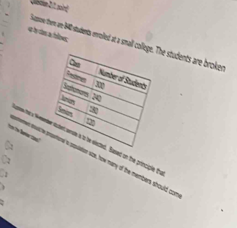 Cuestán 2/1. poiré 
qbyce a loes 
Suae there are 640 students enroiled at a small college. The students are broker 
Clas 
Prestimen 
Number of Students
300
Suptomores 
Juniors
240
Semors
280
Tm The lamer than? 
e that a Weender wtcher; eute a t e eiected. Blased on the principle to 
erenrs ssu te propotuonal to poulation size, how many of the members should con