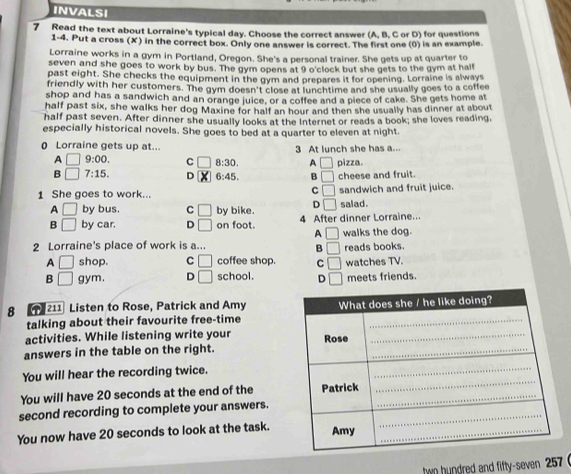 INVALSI
7 Read the text about Lorraine's typical day. Choose the correct answer (A, B, C or D) for questions
1-4. Put a cross (X) in the correct box. Only one answer is correct. The first one (0) is an example.
Lorraine works in a gym in Portland, Oregon. She's a personal trainer. She gets up at quarter to
seven and she goes to work by bus. The gym opens at 9 o'clock but she gets to the gym at half
past eight. She checks the equipment in the gym and prepares it for opening. Lorraine is alway
friendly with her customers. The gym doesn't close at lunchtime and she usually goes to a coffee
shop and has a sandwich and an orange juice, or a coffee and a piece of cake. She gets home at
half past six, she walks her dog Maxine for half an hour and then she usually has dinner at about
half past seven. After dinner she usually looks at the Internet or reads a book; she loves reading,
especially historical novels. She goes to bed at a quarter to eleven at night.
0 Lorraine gets up at... 3 At lunch she has a...
A | 9:00. C 8:30. A □
B 7:15. D 6: 45 B □ pizza. cheese and fruit.
C □ 
1 She goes to work... sandwich and fruit juice.
A □ by bus. C □ by bike. D □ salad .
B □ by car. D □ on foot. 4 After dinner Lorraine..
A □ 
2 Lorraine's place of work is a... reads books. walks the dog.
B □
A □ shop. C □ coffee shop. C □
B □ gym. D □ school. D _  watches TV. meets friends.
8 211 Listen to Rose, Patrick and Amy
talking about their favourite free-time
activities. While listening write your 
answers in the table on the right.
You will hear the recording twice.
You will have 20 seconds at the end of the
second recording to complete your answers.
You now have 20 seconds to look at the task.
hwo hundred and fifty-seven 257 (