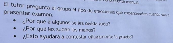 er presente manual. 
El tutor pregunta al grupo el tipo de emociones que experimentan cuando van a 
presentar examen. 
¿Por qué a algunos se les olvida todo? 
¿Por qué les sudan las manos? 
¿Esto ayudará a contestar eficazmente la prueba?