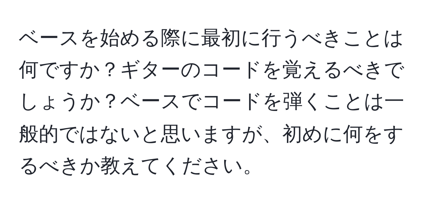 ベースを始める際に最初に行うべきことは何ですか？ギターのコードを覚えるべきでしょうか？ベースでコードを弾くことは一般的ではないと思いますが、初めに何をするべきか教えてください。