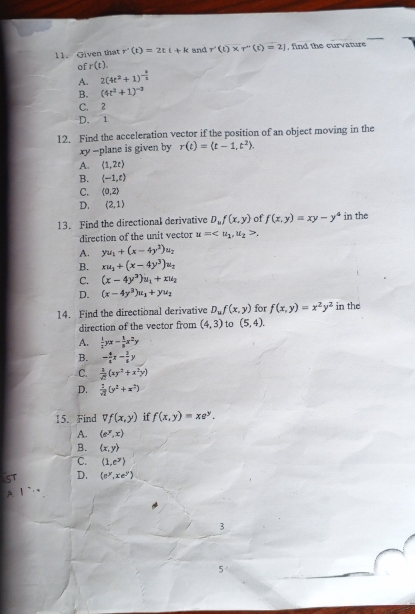 Given that r'(t)=2tt+k and r· (t)* r''(t)=2] , find the curvature
of r(t).
A. 2(4t^2+1)^- k/2 
B. (4t^2+1)^-2
C. 2
D. 1
12. Find the acceleration vector if the position of an object moving in the
xy -plane is given by r(t)=(t-1,t^2).
A. (1,2t)
B.  -1,t)
C. (0,2)
D. (2,1)
13. Find the directional derivative D_uf(x,y) of f(x,y)=xy-y^4 in the
direction of the unit vector u=.
A. yu_1+(x-4y^2)u_2
B. xu_1+(x-4y^3)u_1
C. (x-4y^3)u_1+xu_2
D. (x-4y^3)u_1+yu_2
14. Find the directional derivative D_uf(x,y) for f(x,y)=x^2y^2 in the
direction of the vector from (4,3) to (5,4).
A.  1/3 yx- 1/8 x^2y
B. - 4/5 x- 3/5 y
C.  1/sqrt(2) (xy^2+x^2y)
D.  1/sqrt(2) (y^2+x^2)
15. Find Vf(x,y) if f(x,y)=xe^y.
A. (e^y,x)
B. (x,y)
C. (1,e^y)
D. (e^y,xe^y)
3
5