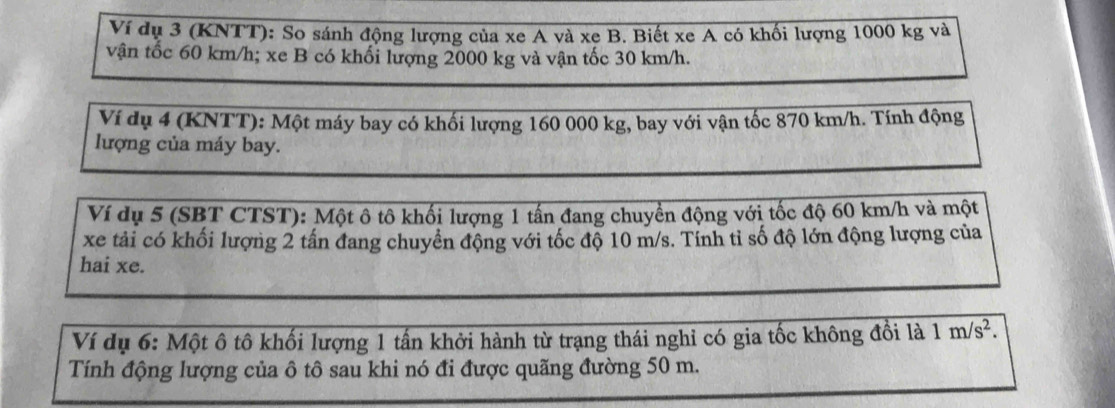 Ví dụ 3 (KNTT): So sánh động lượng của xe A và xe B. Biết xe A có khối lượng 1000 kg và 
vận tốc 60 km/h; xe B có khối lượng 2000 kg và vận tốc 30 km/h. 
Ví dụ 4 (KNTT): Một máy bay có khối lượng 160 000 kg, bay với vận tốc 870 km/h. Tính động 
lượng của máy bay. 
Ví dụ 5 (SBT CTST): Một ô tô khối lượng 1 tấn đang chuyền động với tốc độ 60 km/h và một 
xe tải có khối lượng 2 tấn đang chuyển động với tốc độ 10 m/s. Tính tỉ số độ lớn động lượng của 
hai xe. 
Ví dụ 6: Một ô tô khối lượng 1 tấn khởi hành từ trạng thái nghỉ có gia tốc không đồi là 1m/s^2. 
Tính động lượng của ô tô sau khi nó đi được quãng đường 50 m.